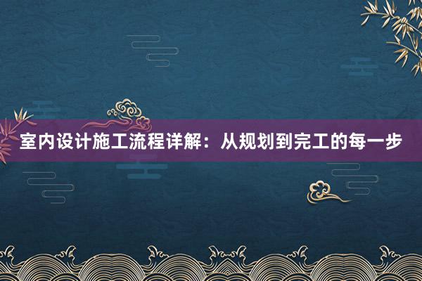 室内设计施工流程详解：从规划到完工的每一步